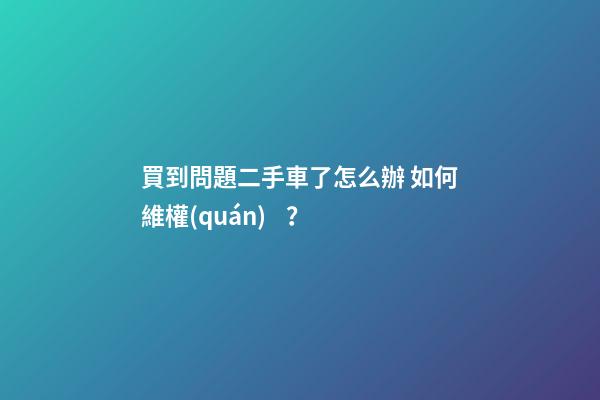 買到問題二手車了怎么辦 如何維權(quán)？